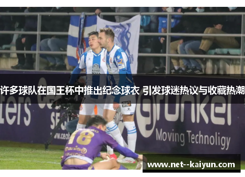 许多球队在国王杯中推出纪念球衣 引发球迷热议与收藏热潮