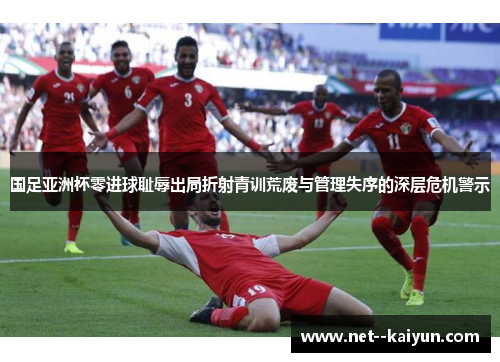 国足亚洲杯零进球耻辱出局折射青训荒废与管理失序的深层危机警示 国足亚洲杯零进球耻辱出局折射青训荒废与管理失序的深层危机警示