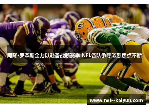 阿隆·罗杰斯全力以赴备战新赛季 NFL各队争夺激烈焦点不断