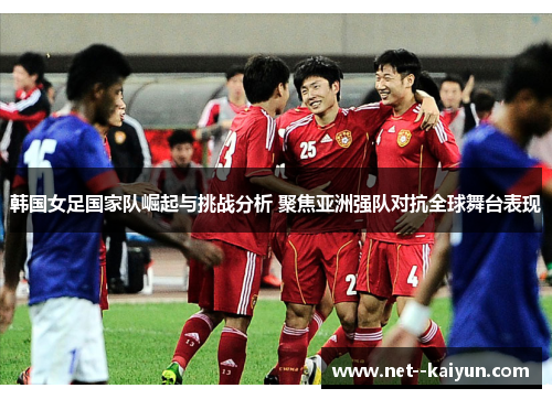 韩国女足国家队崛起与挑战分析 聚焦亚洲强队对抗全球舞台表现