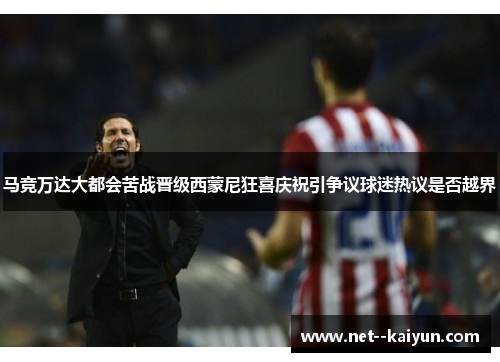 马竞万达大都会苦战晋级西蒙尼狂喜庆祝引争议球迷热议是否越界