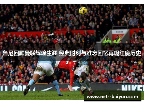 鲁尼回顾曼联辉煌生涯 经典时刻与难忘回忆再现红魔历史